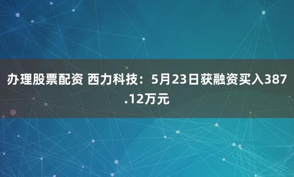 办理股票配资 西力科技：5月23日获融资买入387.12万元