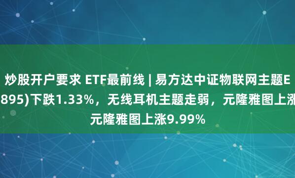 炒股开户要求 ETF最前线 | 易方达中证物联网主题ETF(159895)下跌1.33%，无线耳机主题走弱，元隆雅图上涨9.99%