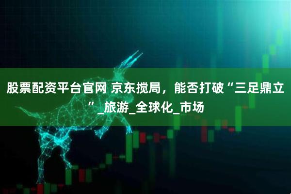 股票配资平台官网 京东搅局，能否打破“三足鼎立”_旅游_全球化_市场