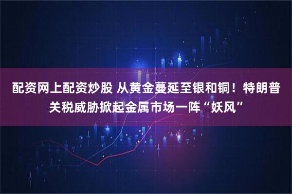 配资网上配资炒股 从黄金蔓延至银和铜！特朗普关税威胁掀起金属市场一阵“妖风”